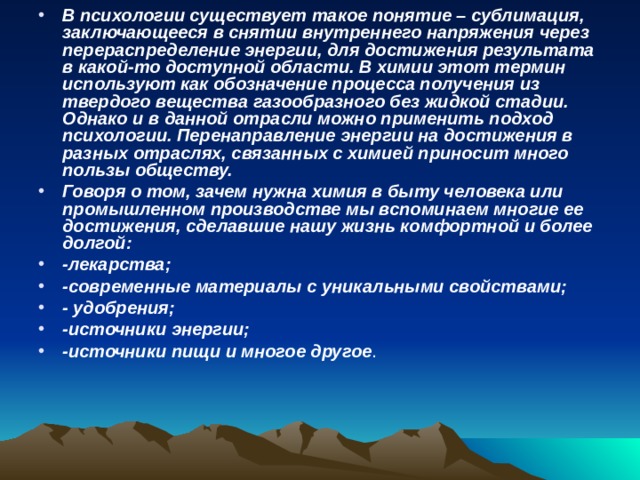 В психологии существует такое понятие – сублимация, заключающееся в снятии внутреннего напряжения через перераспределение энергии, для достижения результата в какой-то доступной области. В химии этот термин используют как обозначение процесса получения из твердого вещества газообразного без жидкой стадии. Однако и в данной отрасли можно применить подход психологии. Перенаправление энергии на достижения в разных отраслях, связанных с химией приносит много пользы обществу. Говоря о том, зачем нужна химия в быту человека или промышленном производстве мы вспоминаем многие ее достижения, сделавшие нашу жизнь комфортной и более долгой: -лекарства; -современные материалы с уникальными свойствами; - удобрения; -источники энергии; -источники пищи и многое другое . 
