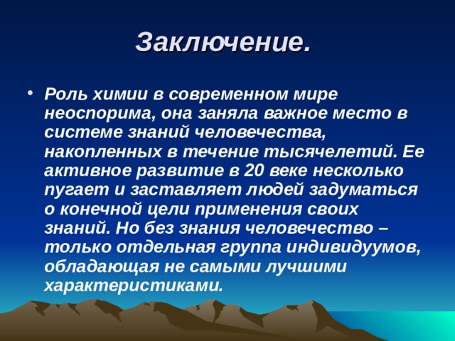 Заключение. Роль химии в современном мире неоспорима, она заняла важное место в системе знаний человечества, накопленных в течение тысячелетий. Ее активное развитие в 20 веке несколько пугает и заставляет людей задуматься о конечной цели применения своих знаний. Но без знания человечество – только отдельная группа индивидуумов, обладающая не самыми лучшими характеристиками. 