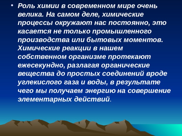 Роль химии в современном мире очень велика. На самом деле, химические процессы окружают нас постоянно, это касается не только промышленного производства или бытовых моментов. Химические реакции в нашем собственном организме протекают ежесекундно, разлагая органические вещества до простых соединений вроде углекислого газа и воды, в результате чего мы получаем энергию на совершение элементарных действий . 