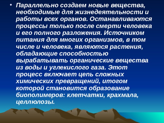 Параллельно создаем новые вещества, необходимые для жизнедеятельности и работы всех органов. Останавливаются процессы только после смерти человека и его полного разложения. Источником питания для многих организмов, в том числе и человека, являются растения, обладающие способностью вырабатывать органические вещества из воды и углекислого газа. Этот процесс включает цепь сложных химических превращений, итогом которой становится образование биополимеров: клетчатки, крахмала, целлюлозы.  