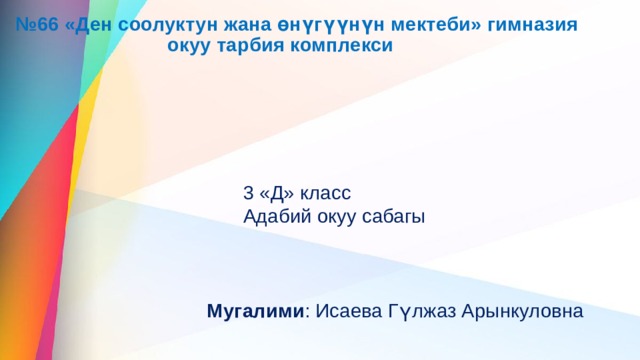 № 66 «Ден соолуктун жана өнүгүүнүн мектеби» гимназия  окуу тарбия комплекси 3 «Д» класс Адабий окуу сабагы Мугалими : Исаева Гүлжаз Арынкуловна 