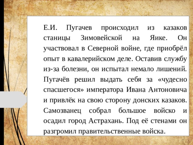 Е.И. Пугачев происходил из казаков станицы Зимовейской на Яике. Он участвовал в Северной войне, где приобрёл опыт в кавалерийском деле. Оставив службу из-за болезни, он испытал немало лишений. Пугачёв решил выдать себя за «чудесно спасшегося» императора Ивана Антоновича и привлёк на свою сторону донских казаков. Самозванец собрал большое войско и осадил город Астрахань. Под её стенами он разгромил правительственные войска. 