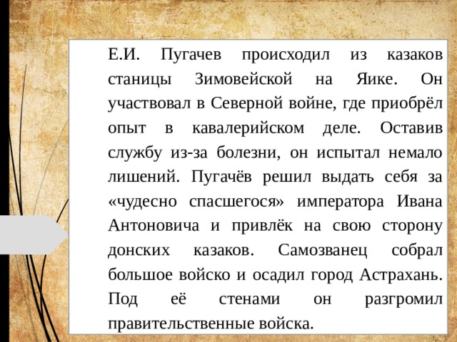 Е.И. Пугачев происходил из казаков станицы Зимовейской на Яике. Он участвовал в Северной войне, где приобрёл опыт в кавалерийском деле. Оставив службу из-за болезни, он испытал немало лишений. Пугачёв решил выдать себя за «чудесно спасшегося» императора Ивана Антоновича и привлёк на свою сторону донских казаков. Самозванец собрал большое войско и осадил город Астрахань. Под её стенами он разгромил правительственные войска. 