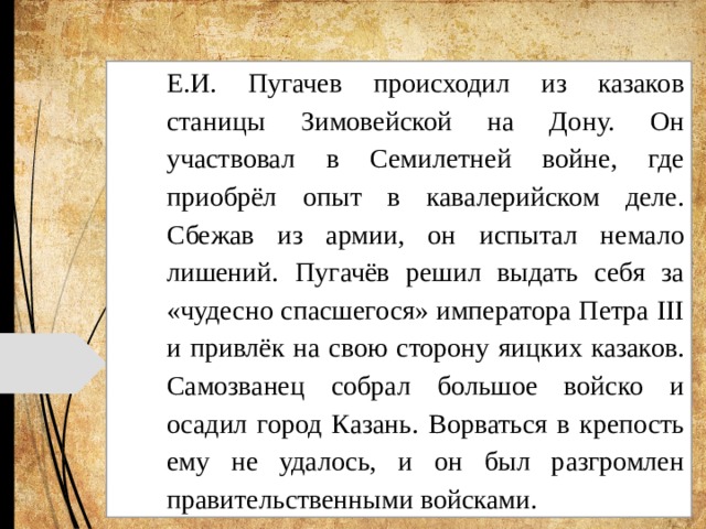 Е.И. Пугачев происходил из казаков станицы Зимовейской на Дону. Он участвовал в Семилетней войне, где приобрёл опыт в кавалерийском деле. Сбежав из армии, он испытал немало лишений. Пугачёв решил выдать себя за «чудесно спасшегося» императора Петра III и привлёк на свою сторону яицких казаков. Самозванец собрал большое войско и осадил город Казань. Ворваться в крепость ему не удалось, и он был разгромлен правительственными войсками. 