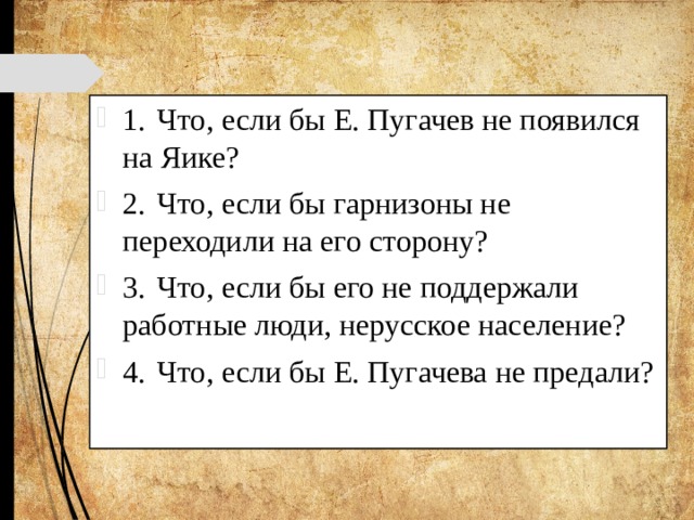 1.  Что, если бы Е. Пугачев не появился на Яике? 2.  Что, если бы гарнизоны не переходили на его сторону? 3.  Что, если бы его не поддержали работные люди, нерусское население? 4.  Что, если бы Е. Пугачева не предали? 