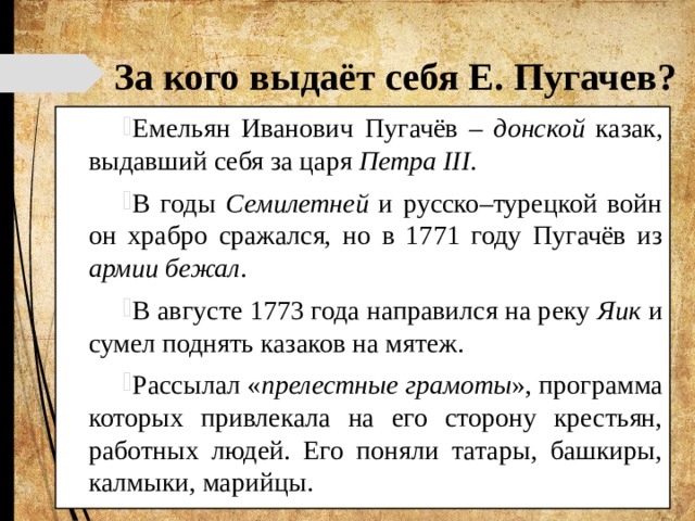 За кого выдаёт себя Е. Пугачев? Емельян Иванович Пугачёв – донской казак, выдавший себя за царя Петра III . В годы Семилетней и русско–турецкой войн он храбро сражался, но в 1771 году Пугачёв из армии бежал . В августе 1773 года направился на реку Яик и сумел поднять казаков на мятеж. Рассылал « прелестные грамоты », программа которых привлекала на его сторону крестьян, работных людей. Его поняли татары, башкиры, калмыки, марийцы. 