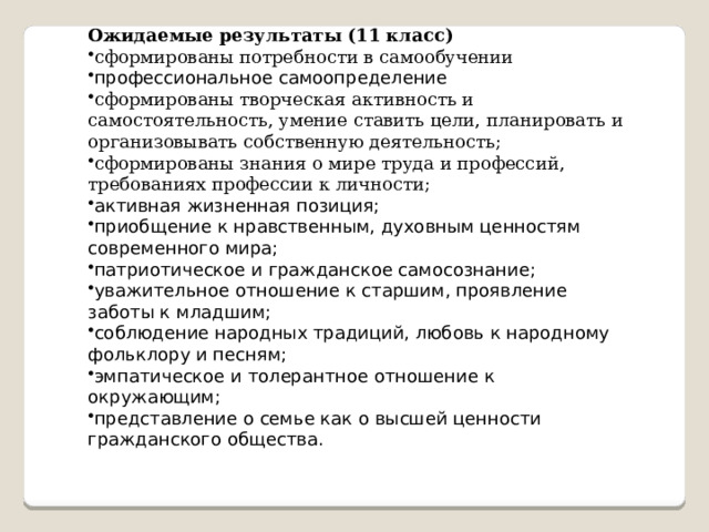 Ожидаемые результаты (11 класс) сформированы потребности в самообучении профессиональное самоопределение сформированы творческая активность и самостоятельность, умение ставить цели, планировать и организовывать собственную деятельность; сформированы знания о мире труда и профессий, требованиях профессии к личности; активная жизненная позиция; приобщение к нравственным, духовным ценностям современного мира; патриотическое и гражданское самосознание; уважительное отношение к старшим, проявление заботы к младшим; соблюдение народных традиций, любовь к народному фольклору и песням; эмпатическое и толерантное отношение к окружающим; представление о семье как о высшей ценности гражданского общества. 