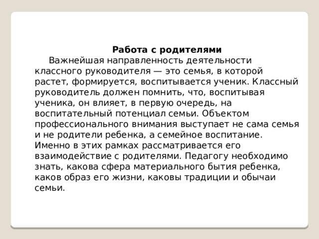  Работа с родителями  Важнейшая направленность деятельности классного руководителя — это семья, в которой растет, формируется, воспитывается ученик. Классный руководитель должен помнить, что, воспитывая ученика, он влияет, в первую очередь, на воспитательный потенциал семьи. Объектом профессионального внимания выступает не сама семья и не родители ребенка, а семейное воспитание. Именно в этих рамках рассматривается его взаимодействие с родителями. Педагогу необходимо знать, какова сфера материального бытия ребенка, каков образ его жизни, каковы традиции и обычаи семьи. 
