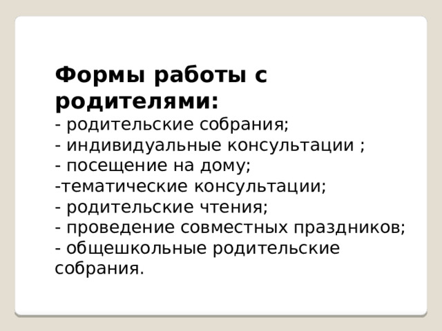 Формы работы с родителями: - родительские собрания; - индивидуальные консультации ; - посещение на дому; -тематические консультации; - родительские чтения; - проведение совместных праздников; - общешкольные родительские собрания. 