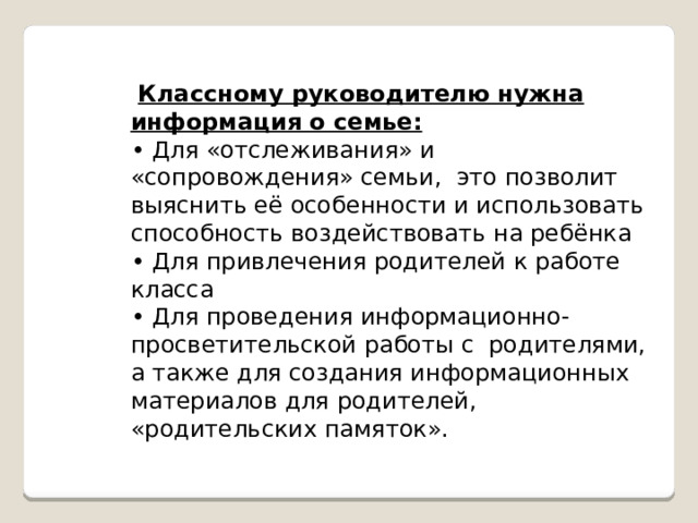   Классному руководителю нужна информация о семье: • Для «отслеживания» и «сопровождения» семьи,  это позволит выяснить её особенности и использовать способность воздействовать на ребёнка • Для привлечения родителей к работе класса • Для проведения информационно-просветительской работы с  родителями, а также для создания информационных материалов для родителей, «родительских памяток». 