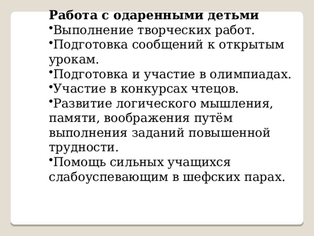  Работа с одаренными детьми Выполнение творческих работ.  Подготовка сообщений к открытым урокам. Подготовка и участие в олимпиадах. Участие в конкурсах чтецов. Развитие логического мышления, памяти, воображения путём выполнения заданий повышенной трудности. Помощь сильных учащихся слабоуспевающим в шефских парах. 
