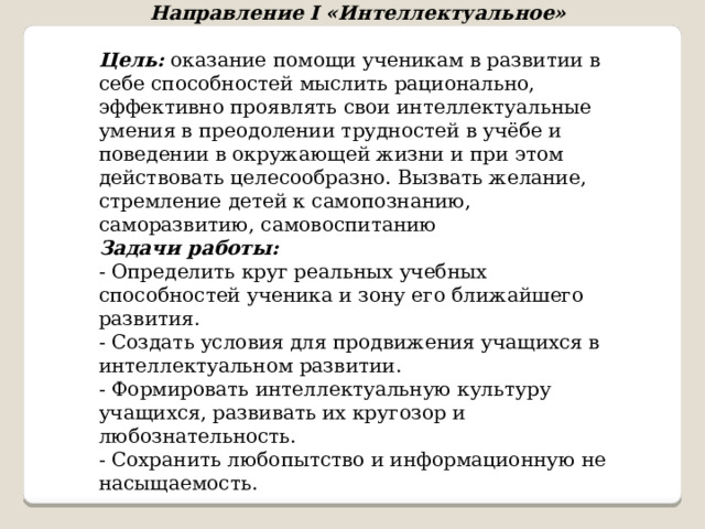 Направление I «Интеллектуальное» Цель:  оказание помощи ученикам в развитии в себе способностей мыслить рационально, эффективно проявлять свои интеллектуальные умения в преодолении трудностей в учёбе и поведении в окружающей жизни и при этом действовать целесообразно. Вызвать желание, стремление детей к самопознанию, саморазвитию, самовоспитанию Задачи работы:   - Определить круг реальных учебных способностей ученика и зону его ближайшего развития. - Создать условия для продвижения учащихся в интеллектуальном развитии. - Формировать интеллектуальную культуру учащихся, развивать их кругозор и любознательность. - Сохранить любопытство и информационную не насыщаемость. 