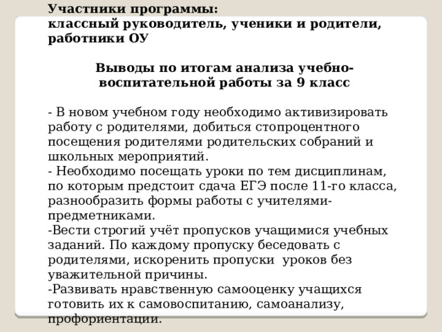   Участники программы: классный руководитель, ученики и родители, работники ОУ  Выводы по итогам анализа учебно-воспитательной работы за 9 класс - В новом учебном году необходимо активизировать работу с родителями, добиться стопроцентного посещения родителями родительских собраний и школьных мероприятий. - Необходимо посещать уроки по тем дисциплинам, по которым предстоит сдача ЕГЭ после 11-го класса, разнообразить формы работы с учителями- предметниками. -Вести строгий учёт пропусков учащимися учебных заданий. По каждому пропуску беседовать с родителями, искоренить пропуски уроков без уважительной причины. -Развивать нравственную самооценку учащихся готовить их к самовоспитанию, самоанализу, профориентации. 