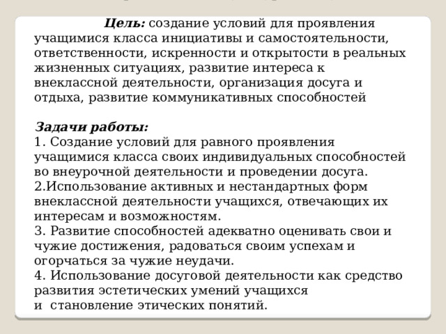   Направление II «Культура и досуг»  Цель: создание условий для проявления учащимися класса инициативы и самостоятельности, ответственности, искренности и открытости в реальных жизненных ситуациях, развитие интереса к внеклассной деятельности, организация досуга и отдыха, развитие коммуникативных способностей Задачи работы: 1. Создание условий для равного проявления учащимися класса своих индивидуальных способностей во внеурочной деятельности и проведении досуга. 2.Использование активных и нестандартных форм внеклассной деятельности учащихся, отвечающих их интересам и возможностям. 3. Развитие способностей адекватно оценивать свои и чужие достижения, радоваться своим успехам и огорчаться за чужие неудачи. 4. Использование досуговой деятельности как средство развития эстетических умений учащихся и  становление этических понятий. 