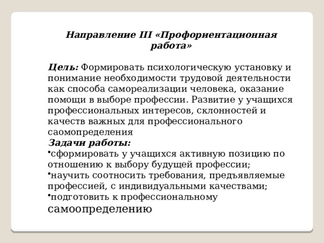   Направление III «Профориентационная работа» Цель:  Формировать психологическую установку и понимание необходимости трудовой деятельности как способа самореализации человека, оказание помощи в выборе профессии. Развитие у учащихся профессиональных интересов, склонностей и качеств важных для профессионального саомопределения Задачи работы: сформировать у учащихся активную позицию по отношению к выбору будущей профессии; научить соотносить требования, предъявляемые профессией, с индивидуальными качествами; подготовить к профессиональному самоопределению 