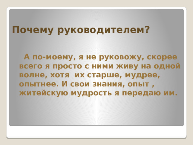 Почему руководителем?  А по-моему, я не руковожу, скорее всего я просто с ними живу на одной волне, хотя их старше, мудрее, опытнее. И свои знания, опыт , житейскую мудрость я передаю им. 