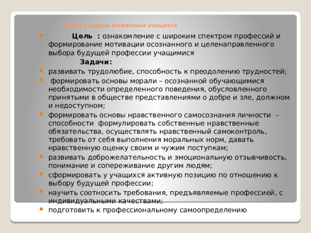    Цели и задачи воспитания учащихся    Цель : ознакомление с широким спектром профессий и формирование мотивации осознанного и целенаправленного выбора будущей профессии учащимися  Задачи: развивать трудолюбие, способность к преодолению трудностей;  формировать основы морали – осознанной обучающимися необходимости определенного поведения, обусловленного принятыми в обществе представлениями о добре и зле, должном и недоступном; формировать основы нравственного самосознания личности – способности формулировать собственные нравственные обязательства, осуществлять нравственный самоконтроль, требовать от себя выполнения моральных норм, давать нравственную оценку своим и чужим поступкам; развивать доброжелательность и эмоциональную отзывчивость, понимание и сопереживание другим людям; сформировать у учащихся активную позицию по отношению к выбору будущей профессии; научить соотносить требования, предъявляемые профессией, с индивидуальными качествами; подготовить к профессиональному самоопределению 