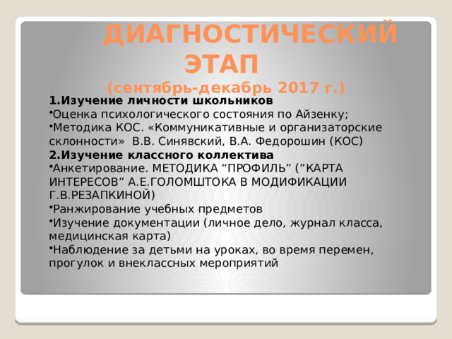   ДИАГНОСТИЧЕСКИЙ ЭТАП  (сентябрь-декабрь 2017 г.) 1.Изучение личности школьников Оценка психологического состояния по Айзенку; Методика КОС. «Коммуникативные и организаторские склонности»  В.В. Синявский, В.А. Федорошин (КОС) 2.Изучение классного коллектива Анкетирование. МЕТОДИКА “ПРОФИЛЬ” (”КАРТА ИНТЕРЕСОВ” А.Е.ГОЛОМШТОКА В МОДИФИКАЦИИ Г.В.РЕЗАПКИНОЙ) Ранжирование учебных предметов Изучение документации (личное дело, журнал класса, медицинская карта) Наблюдение за детьми на уроках, во время перемен, прогулок и внеклассных мероприятий 
