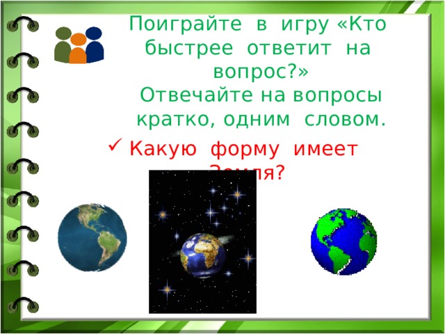 Поиграйте в игру «Кто быстрее ответит на вопрос?»  Отвечайте на вопросы кратко, одним словом. Какую форму имеет Земля? 