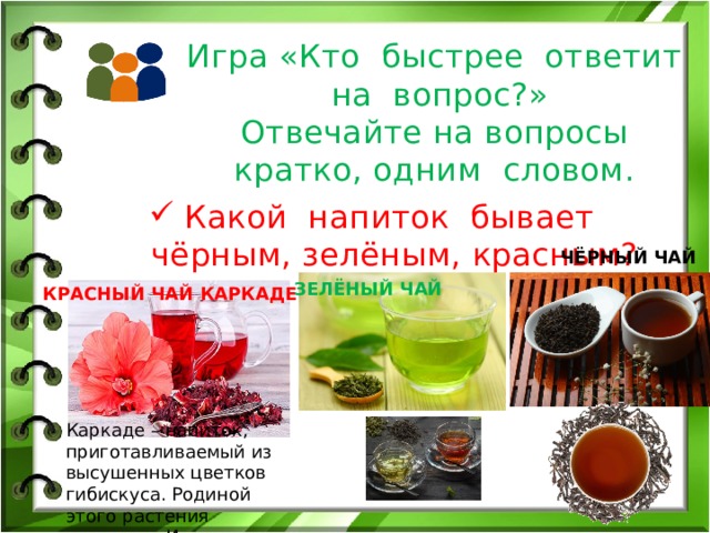 Игра «Кто быстрее ответит на вопрос?»  Отвечайте на вопросы кратко, одним словом. Какой напиток бывает чёрным, зелёным, красным? ЧЁРНЫЙ ЧАЙ ЗЕЛЁНЫЙ ЧАЙ КРАСНЫЙ ЧАЙ КАРКАДЕ Каркаде – напиток, приготавливаемый из высушенных цветков гибискуса. Родиной этого растения считается Индия 