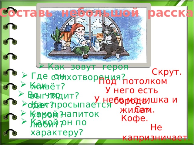 Составь небольшой рассказ. Как зовут героя стихотворения? Скрут. Где он живёт? Под потолком Как выглядит? У него есть борода. Во что одет? У него манишка и жилет. Как просыпается утром? Сам. Какой напиток любит? Кофе. Какой он по характеру? Не капризничает. 