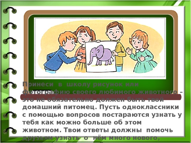 Принеси в школу рисунок или фотографию своего любимого животного – это не обязательно должен быть твой домашний питомец. Пусть одноклассники с помощью вопросов постараются узнать у тебя как можно больше об этом животном. Твои ответы должны помочь друзьям узнать о нём много нового, понять, за что ты любишь именно это животное. 
