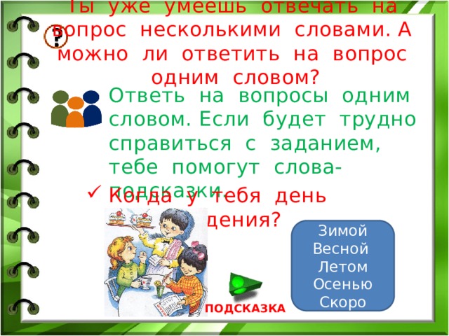 Ты уже умеешь отвечать на вопрос несколькими словами. А можно ли ответить на вопрос одним словом? Ответь на вопросы одним словом. Если будет трудно справиться с заданием, тебе помогут слова-подсказки. Когда у тебя день рождения? Зимой Весной Летом Осенью Скоро ПОДСКАЗКА 