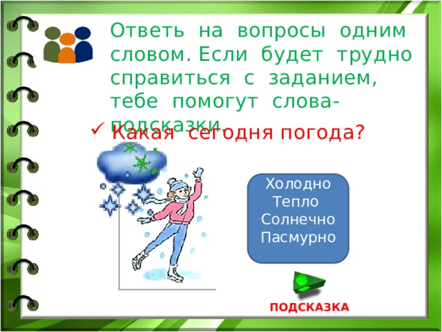 Ответь на вопросы одним словом. Если будет трудно справиться с заданием, тебе помогут слова-подсказки. Какая сегодня погода? Холодно Тепло Солнечно Пасмурно ПОДСКАЗКА 