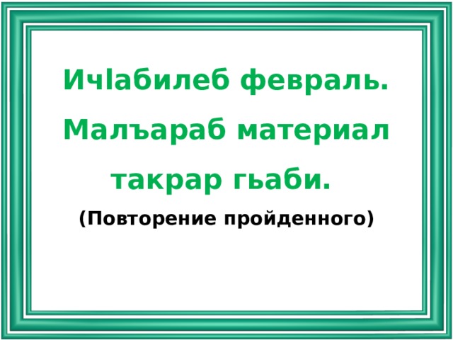 Ичlабилеб февраль. Малъараб материал такрар гьаби. (Повторение пройденного) 