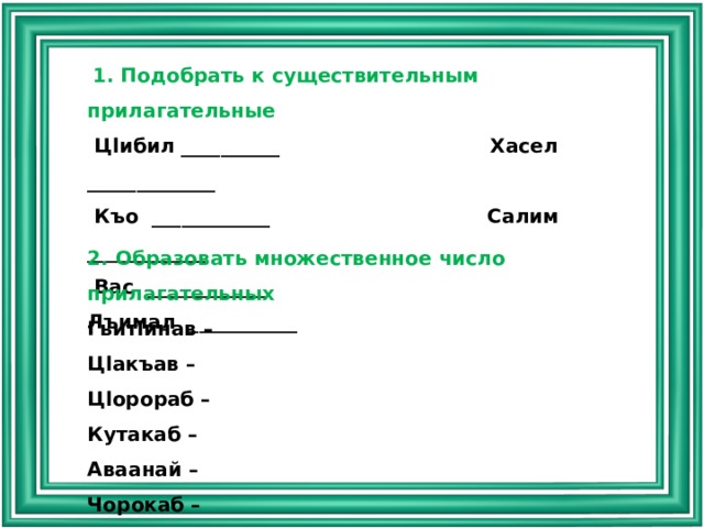  1. Подобрать к существительным прилагательные  Цlибил __________ Хасел _____________  Къо ____________ Салим ____________  Вас ____________ Лъимал ___________ 2. Образовать множественное число прилагательных Гьитlинав – Цlакъав – Цlорораб – Кутакаб – Аваанай – Чорокаб – Кьарияб – Хинаб – Цlодорав – Роцlараб – 