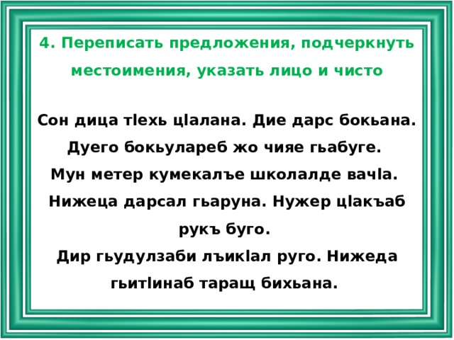 4. Переписать предложения, подчеркнуть местоимения, указать лицо и чисто Сон дица тlехь цlалана. Дие дарс бокьана. Дуего бокьулареб жо чияе гьабуге. Мун метер кумекалъе школалде вачlа. Нижеца дарсал гьаруна. Нужер цlакъаб рукъ буго. Дир гьудулзаби лъикlал руго. Нижеда гьитlинаб таращ бихьана. 