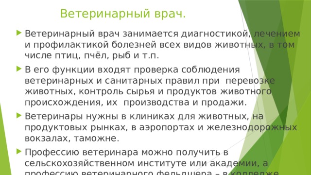 Ветеринарный врач. Ветеринарный врач занимается диагностикой, лечением и профилактикой болезней всех видов животных, в том числе птиц, пчёл, рыб и т.п. В его функции входят проверка соблюдения ветеринарных и санитарных правил при перевозке животных, контроль сырья и продуктов животного происхождения, их производства и продажи. Ветеринары нужны в клиниках для животных, на продуктовых рынках, в аэропортах и железнодорожных вокзалах, таможне. Профессию ветеринара можно получить в сельскохозяйственном институте или академии, а профессию ветеринарного фельдшера – в колледже. 