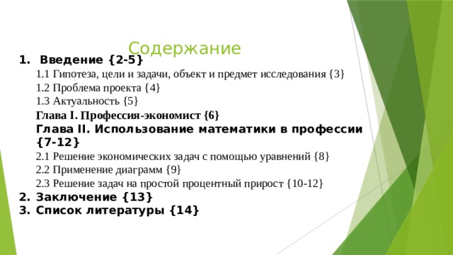 Содержание  Введение {2-5} 1.1 Гипотеза, цели и задачи, объект и предмет исследования {3} 1.2 Проблема проекта {4} 1.3 Актуальность {5} Глава I. Профессия-экономист {6} Глава II. Использование математики в профессии {7-12} 2.1 Решение экономических задач с помощью уравнений {8} 2.2 Применение диаграмм {9} 2.3 Решение задач на простой процентный прирост {10-12} Заключение {13} Список литературы {14} 