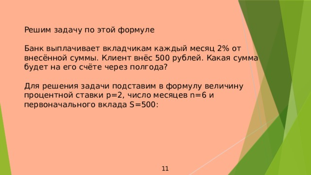 Решим задачу по этой формуле Банк выплачивает вкладчикам каждый месяц 2% от внесённой суммы. Клиент внёс 500 рублей. Какая сумма будет на его счёте через полгода? Для решения задачи подставим в формулу величину процентной ставки p=2, число месяцев n=6 и первоначального вклада S=500: 11 