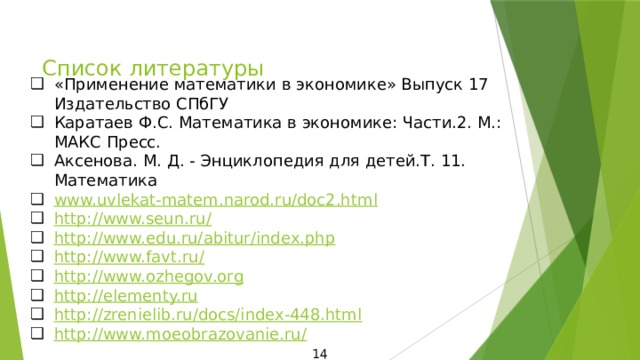 Список литературы «Применение математики в экономике» Выпуск 17 Издательство СПбГУ Каратаев Ф.С. Математика в экономике: Части.2. М.: МАКС Пресс. Аксенова. М. Д. - Энциклопедия для детей.Т. 11. Математика www.uvlekat-matem.narod.ru/doc2.htm l http://www.seun.ru/ http://www.edu.ru/abitur/index.php http://www.favt.ru/ http://www.ozhegov.org http://elementy.ru http://zrenielib.ru/docs/index-448.html http://www.moeobrazovanie.ru/ 14 
