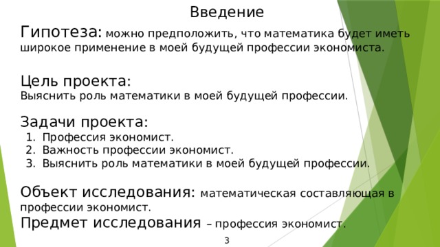Введение Гипотеза:  можно предположить, что математика будет иметь широкое применение в моей будущей профессии экономиста. Цель проекта: Выяснить роль математики в моей будущей профессии. Задачи проекта: Профессия экономист. Важность профессии экономист. Выяснить роль математики в моей будущей профессии. Объект исследования: математическая составляющая в профессии экономист. Предмет исследования – профессия экономист. 3 