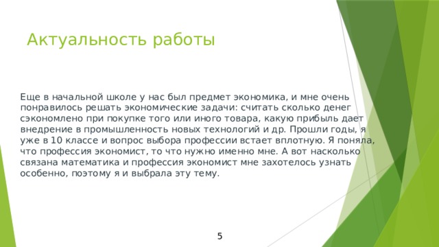Актуальность работы   Еще в начальной школе у нас был предмет экономика, и мне очень понравилось решать экономические задачи: считать сколько денег сэкономлено при покупке того или иного товара, какую прибыль дает внедрение в промышленность новых технологий и др. Прошли годы, я уже в 10 классе и вопрос выбора профессии встает вплотную. Я поняла, что профессия экономист, то что нужно именно мне. А вот насколько связана математика и профессия экономист мне захотелось узнать особенно, поэтому я и выбрала эту тему. 5 