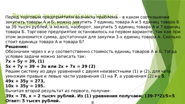 Решение экономических задач с помощью уравнений Перед торговым предприятиям возникла проблема – в каком соотношении закупать товары А и Б: можно закупить 7 единиц товара А и 5 единиц товара Б за 39 тысяч рублей, а можно, наоборот, закупить 5 единиц товара А и 7 единиц товара Б. Торговое предприятие остановилось на первом варианте, так как при этом экономится сумма, достаточная для закупки 3-х единиц товара А. Сколько стоит единица товара А и товара Б? Решение: Обозначим через х и у соответственно стоимость единиц товаров А и Б. Тогда условие задачи можно записать так: 7х + 5у = 39, (1) 5х + 7у = 39 + 3х или 2х + 7х = 39 (2) Решим систему из двух уравнений с двумя неизвестными (1) и (2), для чего умножим правые и левые части уравнения (1) на 7 , а уравнения (2) на 5 : 49х + 35у = 273, 10х + 35у = 195. Вычитая второй результат из первого, получим: 39х = 78, х = 2 тысяч рублей. Из (1) уравнения получаем: (39-7*2)/5=5 Ответ: 5 тысяч рублей. 8 
