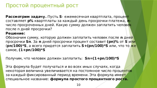 Простой процентный рост Рассмотрим задачу. Пусть S - ежемесячная квартплата, процент составляет p% квартплаты за каждый день просрочки платежа, n - число просроченных дней. Какую сумму должен заплатить человек после n дней просрочки? Решение: Обозначим сумму, которую должен заплатить человек после n дней просрочки Sn . За n дней просрочки процент составит (pn)% от S или ( pn/100)*S , а всего придется заплатить S+(pn/100)*S или, что то же самое, (1+pn/100)*S Получим, что человек должен заплатить: Sn=(1+pn/100)*S  Эта формула будет получаться и во всех иных случаях, когда некоторая величина увеличивается на постоянное число процентов за каждый фиксированный период времени. Эта формула имеет специальное название: формула простого процентного роста. 10 