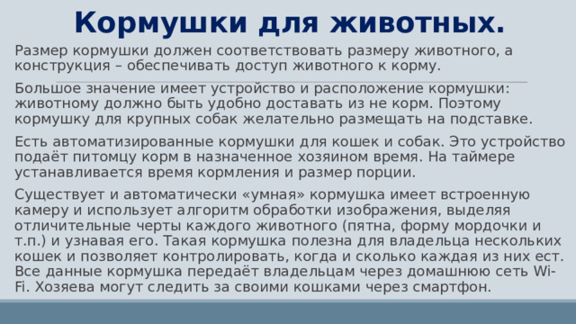 Кормушки для животных. Размер кормушки должен соответствовать размеру животного, а конструкция – обеспечивать доступ животного к корму. Большое значение имеет устройство и расположение кормушки: животному должно быть удобно доставать из не корм. Поэтому кормушку для крупных собак желательно размещать на подставке. Есть автоматизированные кормушки для кошек и собак. Это устройство подаёт питомцу корм в назначенное хозяином время. На таймере устанавливается время кормления и размер порции. Существует и автоматически «умная» кормушка имеет встроенную камеру и использует алгоритм обработки изображения, выделяя отличительные черты каждого животного (пятна, форму мордочки и т.п.) и узнавая его. Такая кормушка полезна для владельца нескольких кошек и позволяет контролировать, когда и сколько каждая из них ест. Все данные кормушка передаёт владельцам через домашнюю сеть Wi-Fi. Хозяева могут следить за своими кошками через смартфон. 