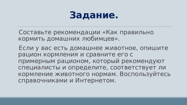 Задание. Составьте рекомендации «Как правильно кормить домашних любимцев». Если у вас есть домашнее животное, опишите рацион кормления и сравните его с примерным рационом, который рекомендуют специалисты и определите, соответствует ли кормление животного нормам. Воспользуйтесь справочниками и Интернетом. 