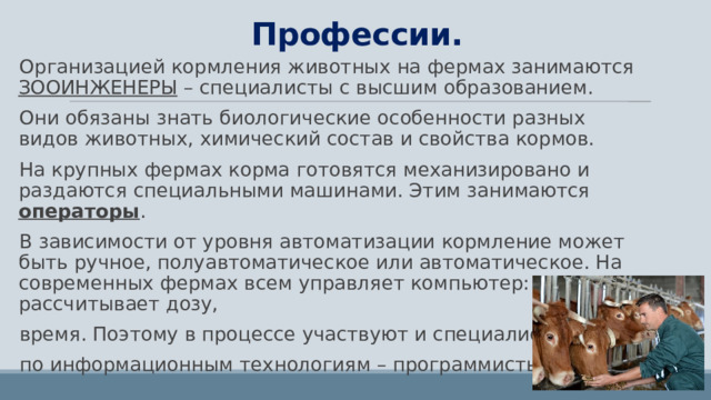 Профессии. Организацией кормления животных на фермах занимаются ЗООИНЖЕНЕРЫ – специалисты с высшим образованием. Они обязаны знать биологические особенности разных видов животных, химический состав и свойства кормов. На крупных фермах корма готовятся механизировано и раздаются специальными машинами. Этим занимаются операторы . В зависимости от уровня автоматизации кормление может быть ручное, полуавтоматическое или автоматическое. На современных фермах всем управляет компьютер: рассчитывает дозу, время. Поэтому в процессе участвуют и специалисты  по информационным технологиям – программисты. 