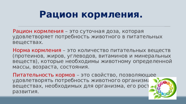 Рацион кормления. Рацион кормления – это суточная доза, которая удовлетворяет потребность животного в питательных веществах. Норма кормления – это количество питательных веществ (протеинов, жиров, углеводов, витаминов и минеральных веществ), которые необходимы животному определенной массы, возраста, состояния. Питательность кормов – это свойство, позволяющее удовлетворять потребность животного организма в веществах, необходимых для организма, его роста и развития. 