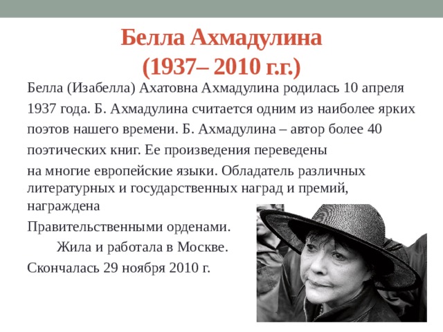 Белла Ахмадулина  (1937– 2010 г.г.) Белла (Изабелла) Ахатовна Ахмадулина родилась 10 апреля 1937 года. Б. Ахмадулина считается одним из наиболее ярких поэтов нашего времени. Б. Ахмадулина – автор более 40 поэтических книг. Ее произведения переведены на многие европейские языки. Обладатель различных литературных и государственных наград и премий, награждена Правительственными орденами.  Жила и работала в Москве. Скончалась 29 ноября 2010 г. 