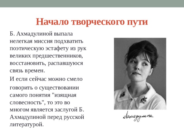 Начало творческого пути Б. Ахмадулиной выпала нелегкая миссия подхватить поэтическую эстафету из рук великих предшественников, восстановить, распавшуюся связь времен. И если сейчас можно смело говорить о существовании самого понятия 