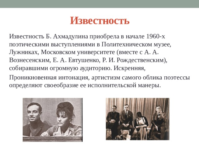 Известность Известность Б. Ахмадулина приобрела в начале 1960-х поэтическими выступлениями в Политехническом музее, Лужниках, Московском университете (вместе с А. А. Вознесенским, Е. А. Евтушенко, Р. И. Рождественским), собиравшими огромную аудиторию. Искренняя, Проникновенная интонация, артистизм самого облика поэтессы определяют своеобразие ее исполнительской манеры. 