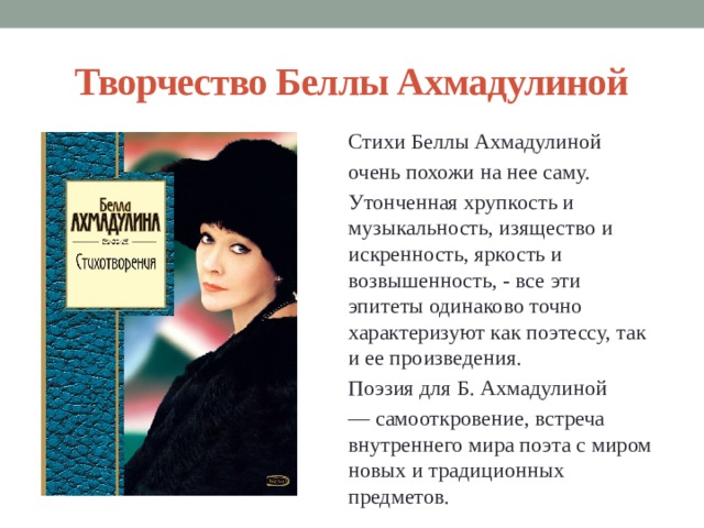 Творчество Беллы Ахмадулиной Стихи Беллы Ахмадулиной очень похожи на нее саму. Утонченная хрупкость и музыкальность, изящество и искренность, яркость и возвышенность, - все эти эпитеты одинаково точно характеризуют как поэтессу, так и ее произведения. Поэзия для Б. Ахмадулиной ― самооткровение, встреча внутреннего мира поэта с миром новых и традиционных предметов. 