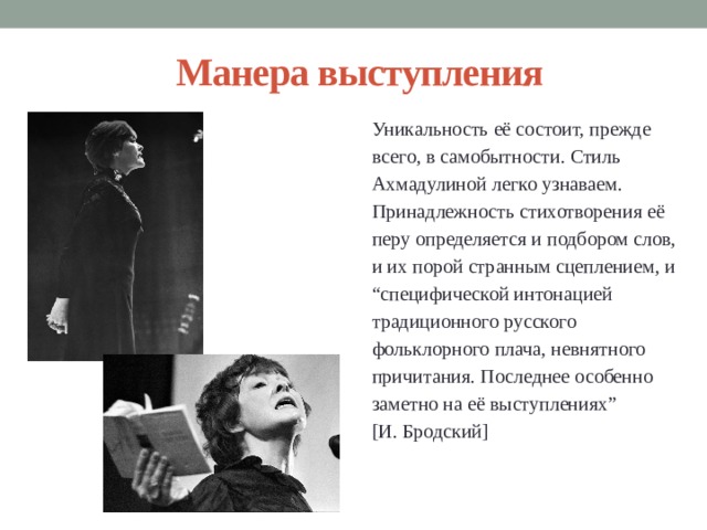 Манера выступления Уникальность её состоит, прежде всего, в самобытности. Стиль Ахмадулиной легко узнаваем. Принадлежность стихотворения её перу определяется и подбором слов, и их порой странным сцеплением, и “ специфической интонацией традиционного русского фольклорного плача, невнятного причитания. Последнее особенно заметно на её выступлениях” [И. Бродский] 