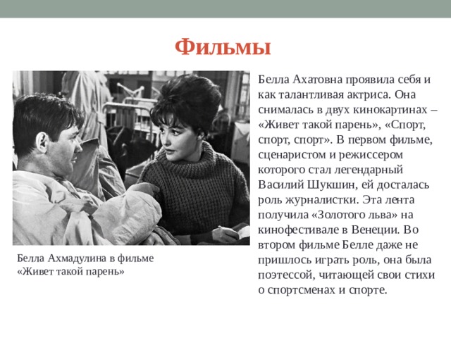 Фильмы Белла Ахатовна проявила себя и как талантливая актриса. Она снималась в двух кинокартинах – «Живет такой парень», «Спорт, спорт, спорт». В первом фильме, сценаристом и режиссером которого стал легендарный Василий Шукшин, ей досталась роль журналистки. Эта лента получила «Золотого льва» на кинофестивале в Венеции. Во втором фильме Белле даже не пришлось играть роль, она была поэтессой, читающей свои стихи о спортсменах и спорте.   Белла Ахмадулина в фильме «Живет такой парень» 
