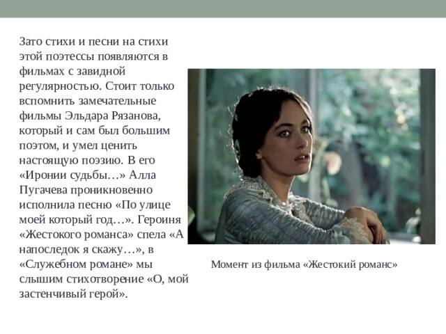 Зато стихи и песни на стихи этой поэтессы появляются в фильмах с завидной регулярностью. Стоит только вспомнить замечательные фильмы Эльдара Рязанова, который и сам был большим поэтом, и умел ценить настоящую поэзию. В его «Иронии судьбы…» Алла Пугачева проникновенно исполнила песню «По улице моей который год…». Героиня «Жестокого романса» спела «А напоследок я скажу…», в «Служебном романе» мы слышим стихотворение «О, мой застенчивый герой». Момент из фильма «Жестокий романс» 